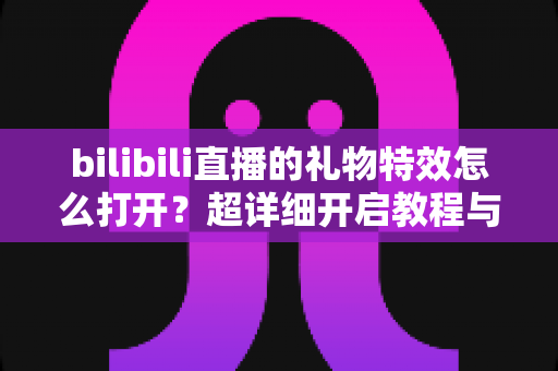 bilibili直播的礼物特效怎么打开?超详细开启教程与常见问题全解析 bilibili直播的礼物特效怎么打开?超详细开启教程与常见问题全解析