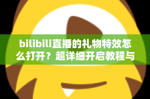 bilibili直播的礼物特效怎么打开？超详细开启教程与常见问题全解析