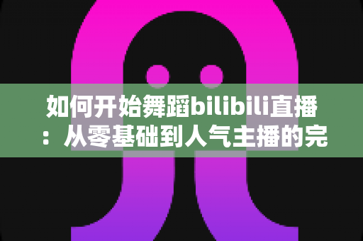 如何开始舞蹈bilibili直播:从零基础到人气主播的完整实战指南 如何开始舞蹈bilibili直播:从零基础到人气主播的完整实战指南