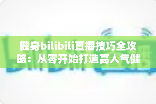 健身bilibili直播技巧全攻略：从零开始打造高人气健身直播间的实战指南
