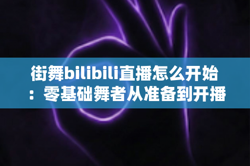 街舞bilibili直播怎么开始:零基础舞者从准备到开播涨粉的完整实战指南 街舞bilibili直播怎么开始:零基础舞者从准备到开播涨粉的完整实战指南