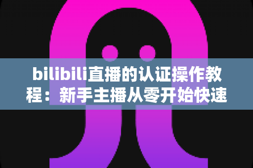bilibili直播的认证操作教程：新手主播从零开始快速开通直播权限的完整指南