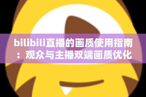 bilibili直播的画质使用指南：观众与主播双端画质优化全攻略