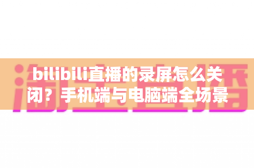 bilibili直播的录屏怎么关闭?手机端与电脑端全场景关闭教程及常见问题详解 bilibili直播的录屏怎么关闭?手机端与电脑端全场景关闭教程及常见问题详解