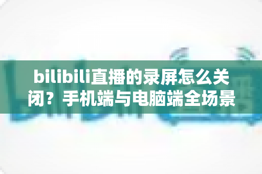 bilibili直播的录屏怎么关闭?手机端与电脑端全场景关闭教程及常见问题详解 bilibili直播的录屏怎么关闭?手机端与电脑端全场景关闭教程及常见问题详解