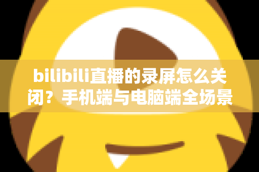 bilibili直播的录屏怎么关闭？手机端与电脑端全场景关闭教程及常见问题详解