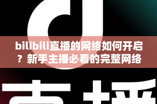bilibili直播的网络如何开启？新手主播必看的完整网络设置与开播指南