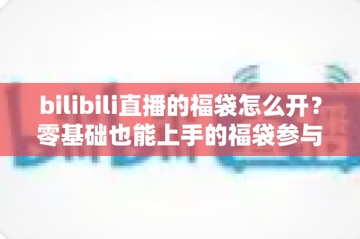 bilibili直播的福袋怎么开?零基础也能上手的福袋参与全攻略与中奖技巧详解 bilibili直播的福袋怎么开?零基础也能上手的福袋参与全攻略与中奖技巧详解