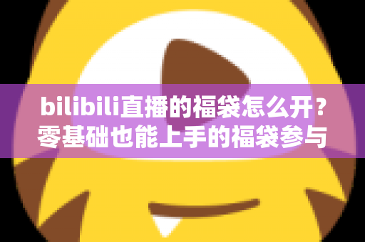 bilibili直播的福袋怎么开?零基础也能上手的福袋参与全攻略与中奖技巧详解 bilibili直播的福袋怎么开?零基础也能上手的福袋参与全攻略与中奖技巧详解