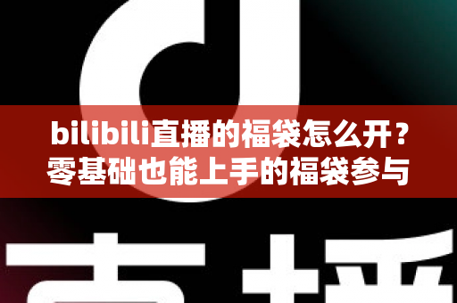 bilibili直播的福袋怎么开？零基础也能上手的福袋参与全攻略与中奖技巧详解