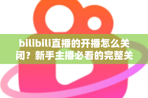 bilibili直播的开播怎么关闭？新手主播必看的完整关闭直播教程与实用避坑指南