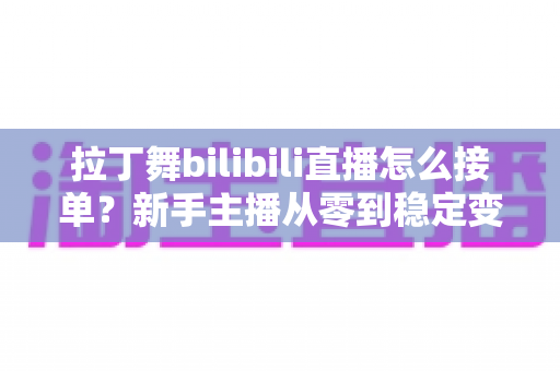拉丁舞bilibili直播怎么接单？新手主播从零到稳定变现的完整实战攻略