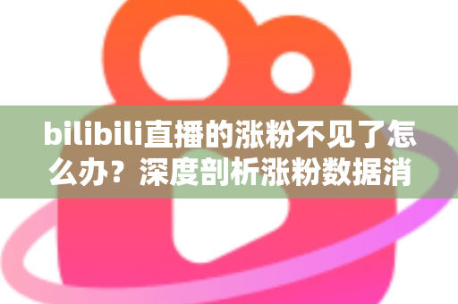 bilibili直播的涨粉不见了怎么办？深度剖析涨粉数据消失原因与快速恢复涨粉的实战指南