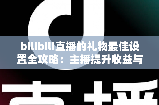 bilibili直播的礼物最佳设置全攻略:主播提升收益与互动的必备运营指南 bilibili直播的礼物最佳设置全攻略:主播提升收益与互动的必备运营指南