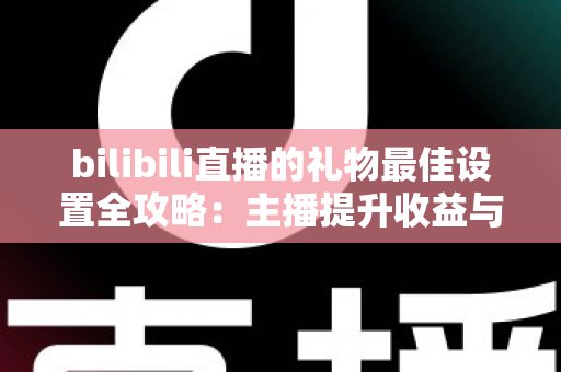 bilibili直播的礼物最佳设置全攻略：主播提升收益与互动的必备运营指南