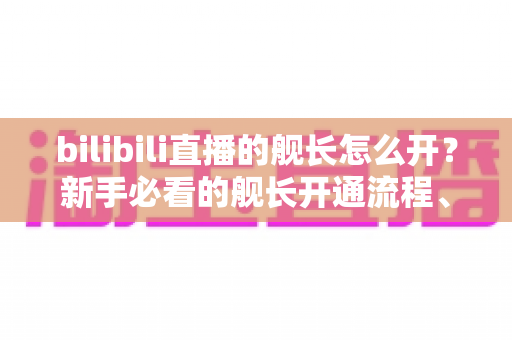 bilibili直播的舰长怎么开?新手必看的舰长开通流程、权益解析与避坑指南 bilibili直播的舰长怎么开?新手必看的舰长开通流程、权益解析与避坑指南
