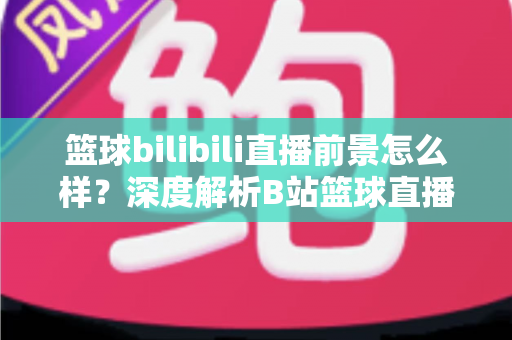 篮球bilibili直播前景怎么样?深度解析B站篮球直播的发展机遇、商业潜力与未来趋势 篮球bilibili直播前景怎么样?深度解析B站篮球直播的发展机遇、商业潜力与未来趋势