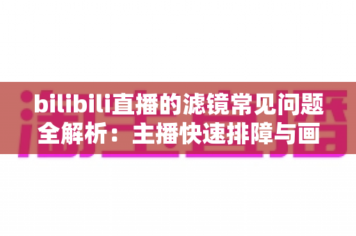 bilibili直播的滤镜常见问题全解析：主播快速排障与画质优化实用指南