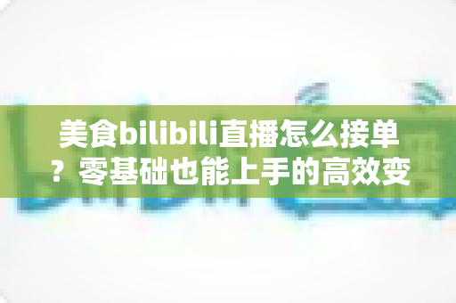 美食bilibili直播怎么接单？零基础也能上手的高效变现全攻略