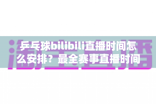 乒乓球bilibili直播时间怎么安排?最全赛事直播时间规划与观赛指南 乒乓球bilibili直播时间怎么安排?最全赛事直播时间规划与观赛指南