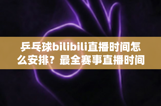 乒乓球bilibili直播时间怎么安排？最全赛事直播时间规划与观赛指南