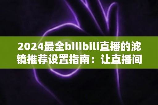 2024最全bilibili直播的滤镜推荐设置指南:让直播间画质与人气双提升的实用秘籍 2024最全bilibili直播的滤镜推荐设置指南:让直播间画质与人气双提升的实用秘籍