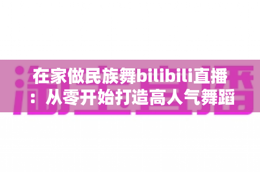 在家做民族舞bilibili直播:从零开始打造高人气舞蹈直播间的完整指南 在家做民族舞bilibili直播:从零开始打造高人气舞蹈直播间的完整指南