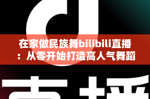 在家做民族舞bilibili直播:从零开始打造高人气舞蹈直播间的完整指南 在家做民族舞bilibili直播:从零开始打造高人气舞蹈直播间的完整指南