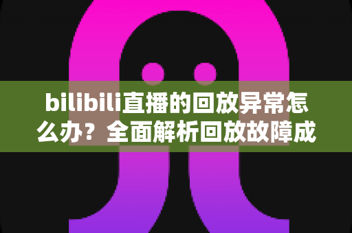 bilibili直播的回放异常怎么办？全面解析回放故障成因与高效修复方案，助你轻松找回流畅观看体验