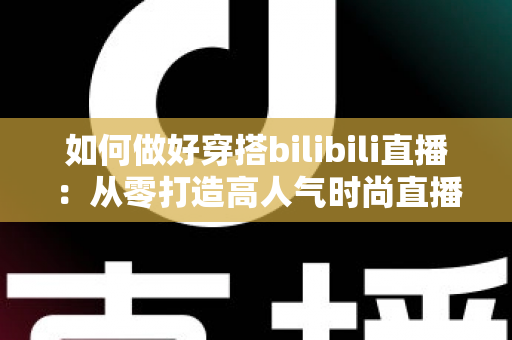 如何做好穿搭bilibili直播:从零打造高人气时尚直播间的完整实战指南 如何做好穿搭bilibili直播:从零打造高人气时尚直播间的完整实战指南