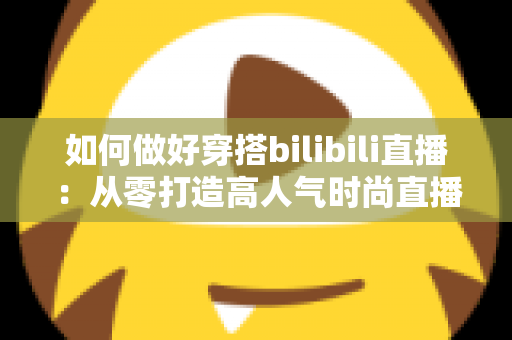 如何做好穿搭bilibili直播：从零打造高人气时尚直播间的完整实战指南