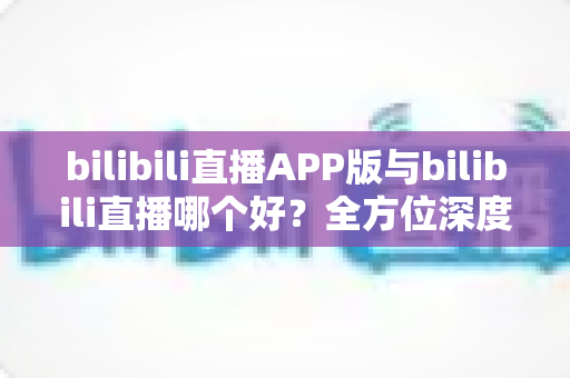 bilibili直播APP版与bilibili直播哪个好?全方位深度对比分析与最全选择指南 bilibili直播APP版与bilibili直播哪个好?全方位深度对比分析与最全选择指南