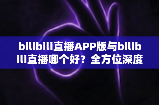 bilibili直播APP版与bilibili直播哪个好？全方位深度对比分析与最全选择指南