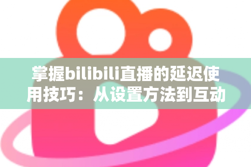 掌握bilibili直播的延迟使用技巧：从设置方法到互动实战的完整指南