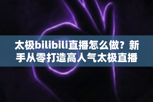 太极bilibili直播怎么做？新手从零打造高人气太极直播间的全流程指南