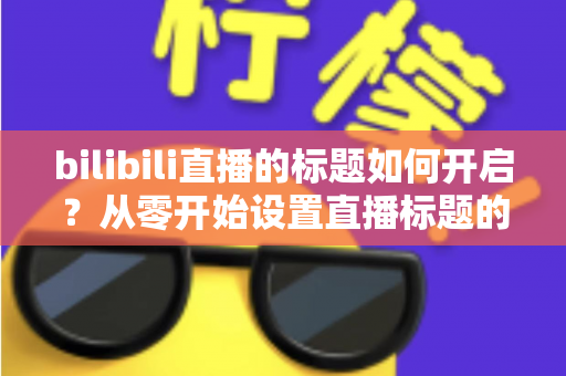 bilibili直播的标题如何开启?从零开始设置直播标题的完整实用指南 bilibili直播的标题如何开启?从零开始设置直播标题的完整实用指南