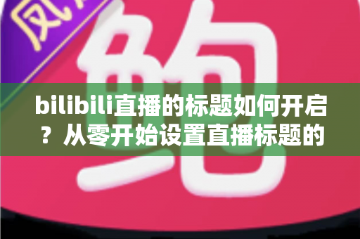 bilibili直播的标题如何开启?从零开始设置直播标题的完整实用指南 bilibili直播的标题如何开启?从零开始设置直播标题的完整实用指南