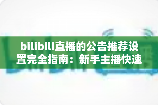 bilibili直播的公告推荐设置完全指南：新手主播快速提升直播间人气与曝光的实用宝典