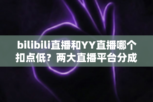 bilibili直播和YY直播哪个扣点低？两大直播平台分成比例全面对比，主播选平台涨收入必看指南