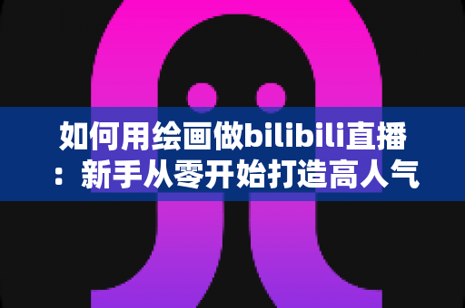 如何用绘画做bilibili直播：新手从零开始打造高人气绘画直播间的完整指南