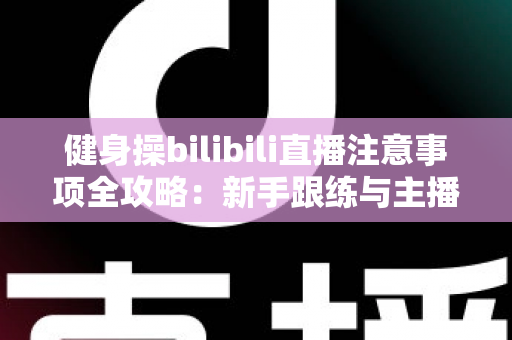 健身操bilibili直播注意事项全攻略:新手跟练与主播开播必读的安全指南 健身操bilibili直播注意事项全攻略:新手跟练与主播开播必读的安全指南
