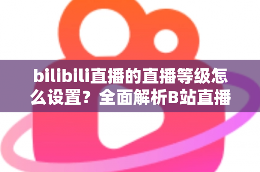 bilibili直播的直播等级怎么设置?全面解析B站直播等级体系与快速升级实用攻略 bilibili直播的直播等级怎么设置?全面解析B站直播等级体系与快速升级实用攻略