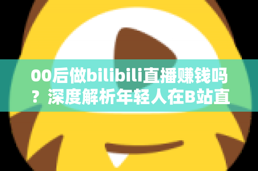 00后做bilibili直播赚钱吗?深度解析年轻人在B站直播的真实收入与变现全攻略 00后做bilibili直播赚钱吗?深度解析年轻人在B站直播的真实收入与变现全攻略