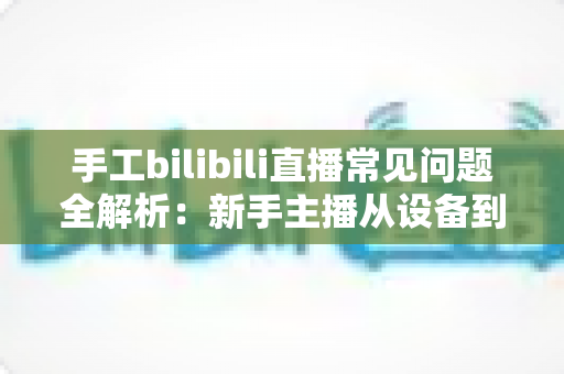 手工bilibili直播常见问题全解析:新手主播从设备到变现的一站式避坑指南 手工bilibili直播常见问题全解析:新手主播从设备到变现的一站式避坑指南