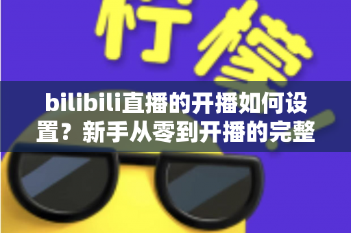 bilibili直播的开播如何设置?新手从零到开播的完整设置指南与实战技巧 bilibili直播的开播如何设置?新手从零到开播的完整设置指南与实战技巧