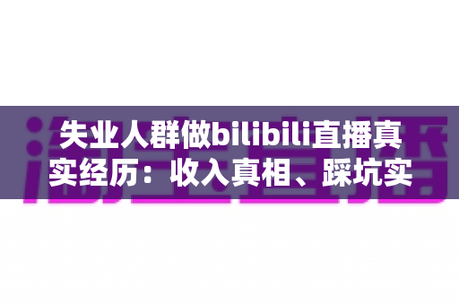 失业人群做bilibili直播真实经历：收入真相、踩坑实录与转机全解析