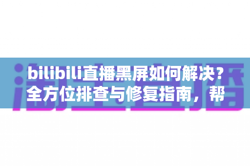 bilibili直播黑屏如何解决？全方位排查与修复指南，帮你快速恢复流畅观看体验
