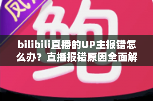 bilibili直播的UP主报错怎么办？直播报错原因全面解析与快速解决指南