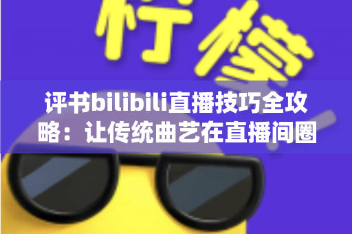 评书bilibili直播技巧全攻略:让传统曲艺在直播间圈粉无数的实战秘籍 评书bilibili直播技巧全攻略:让传统曲艺在直播间圈粉无数的实战秘籍