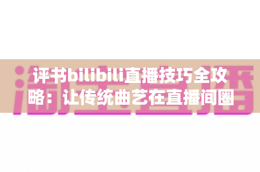 评书bilibili直播技巧全攻略:让传统曲艺在直播间圈粉无数的实战秘籍 评书bilibili直播技巧全攻略:让传统曲艺在直播间圈粉无数的实战秘籍